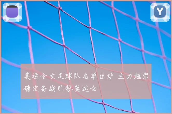 奥运会女足球队名单出炉 主力框架确定备战巴黎奥运会