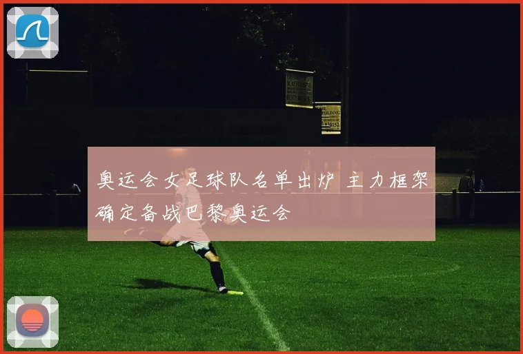 奥运会女足球队名单出炉 主力框架确定备战巴黎奥运会