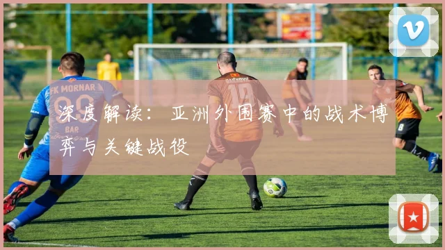 深度解读：亚洲外围赛中的战术博弈与关键战役