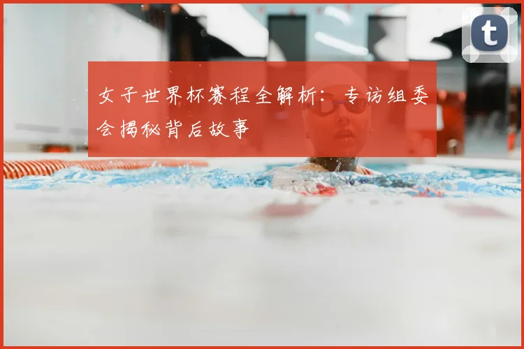女子世界杯赛程全解析:专访组委会揭秘背后故事