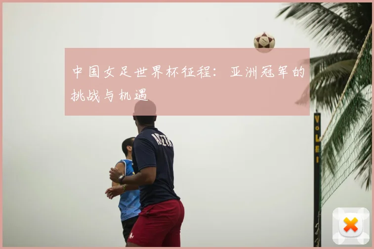 中国女足世界杯征程：亚洲冠军的挑战与机遇