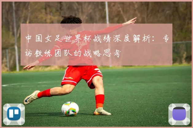 中国女足世界杯战绩深度解析：专访教练团队的战略思考