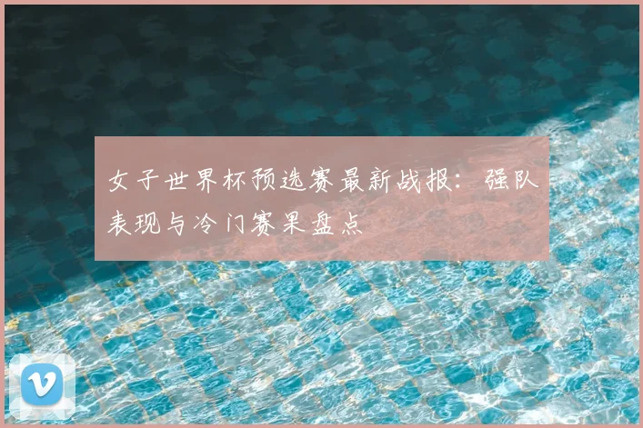 女子世界杯预选赛最新战报：强队表现与冷门赛果盘点