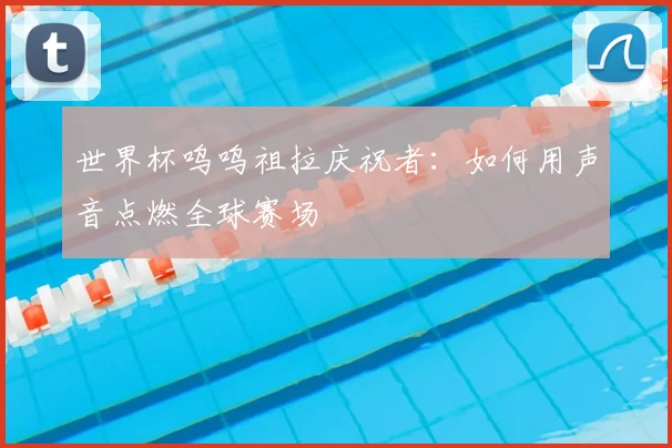 世界杯呜呜祖拉庆祝者:如何用声音点燃全球赛场