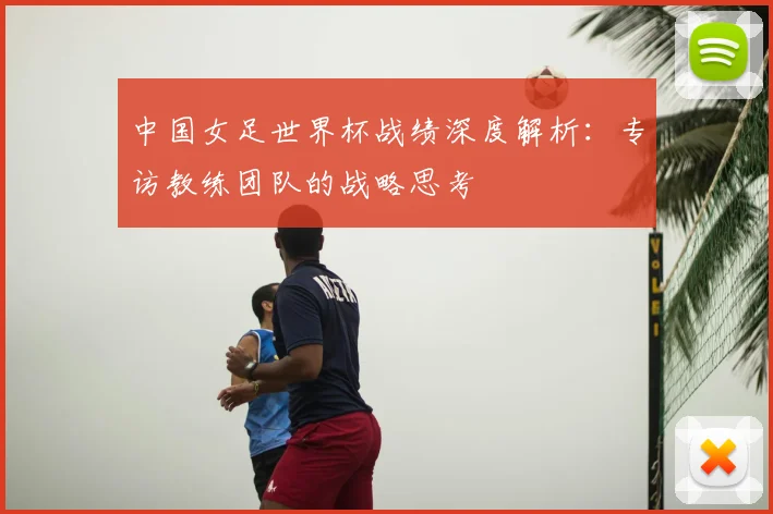 中国女足世界杯战绩深度解析：专访教练团队的战略思考
