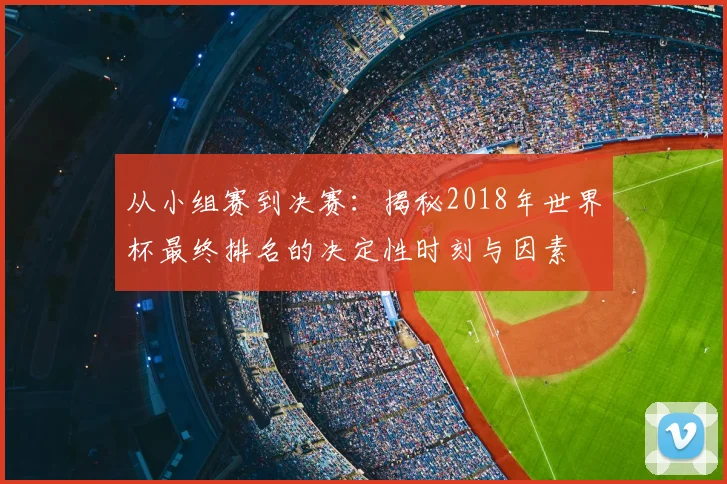 从小组赛到决赛:揭秘2018年世界杯最终排名的决定性时刻与因素