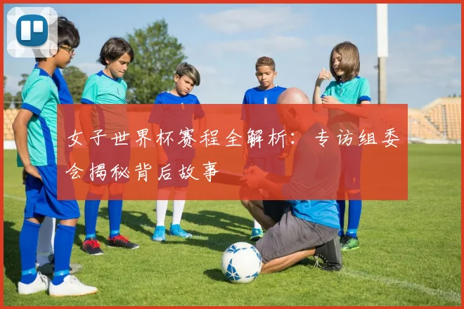 女子世界杯赛程全解析：专访组委会揭秘背后故事