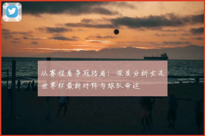从赛程看争冠格局:深度分析女足世界杯最新对阵与球队命运