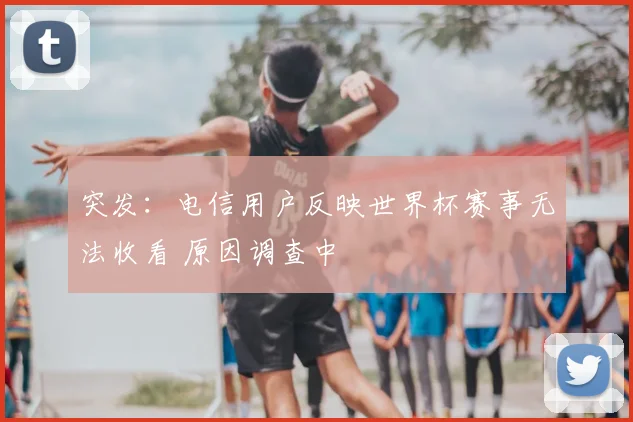 突发:电信用户反映世界杯赛事无法收看 原因调查中