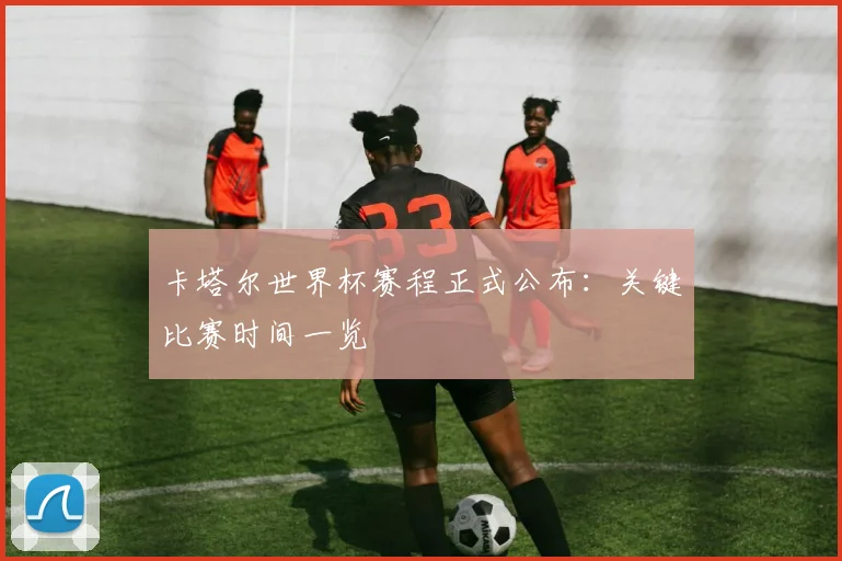 卡塔尔世界杯赛程正式公布：关键比赛时间一览