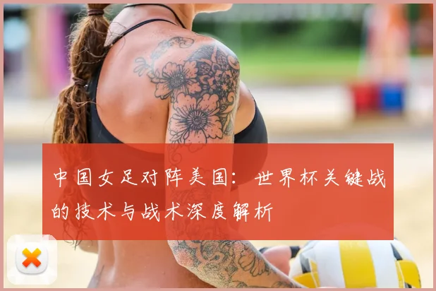 中国女足对阵美国：世界杯关键战的技术与战术深度解析